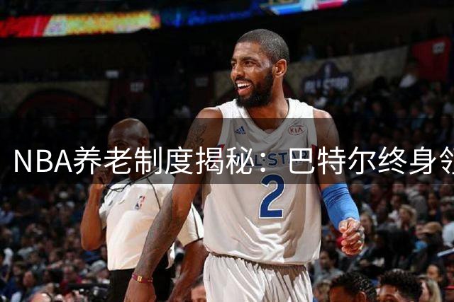 NBA养老制度揭秘：巴特尔终身领薪背后的职业保障体系